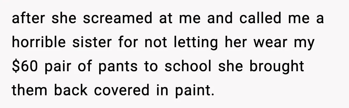after she screamed at me and called me a horrible sister for not letting her wear my $60 pair of pants to school she brought them back covered in paint.