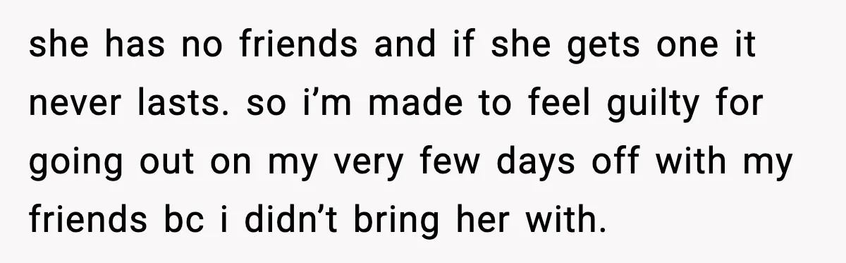 she has no friends and if she gets one it never lasts. so i’m made to feel guilty for going out on my very few days off with my friends...