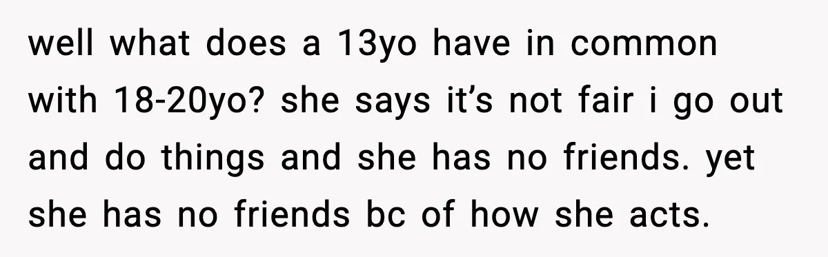 well what does a 13yo have in common with 18-20yo? she says it’s not fair i go out and do things and she has no friends. yet she has no...