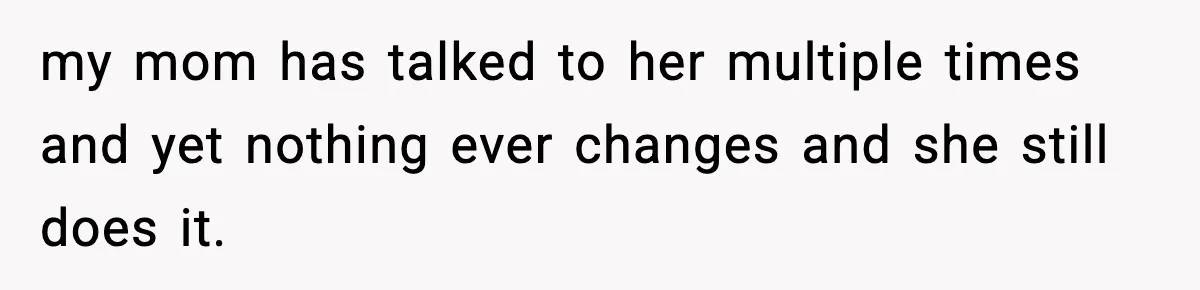my mom has talked to her multiple times and yet nothing ever changes and she still does it.