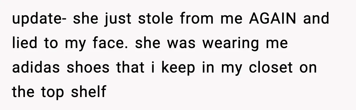 update- she just stole from me AGAIN and lied to my face. she was wearing me adidas shoes that i keep in my closet on the top shelf