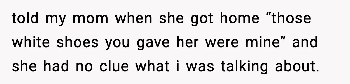 told my mom when she got home “those white shoes you gave her were mine” and she had no clue what i was talking about.