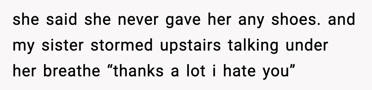she said she never gave her any shoes. and my sister stormed upstairs talking under her breathe “thanks a lot i hate you”