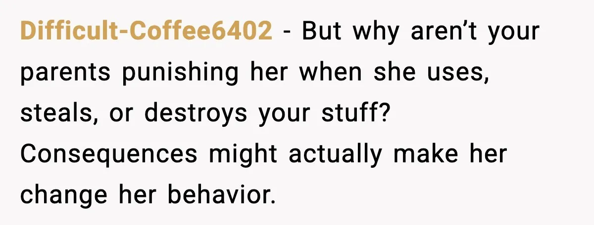 Difficult-Coffee6402 - But why aren’t your parents punishing her when she uses, steals, or destroys your stuff? Consequences might actually make her change her behavior.