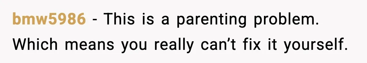bmw5986 - This is a parenting problem. Which means you really can’t fix it yourself.