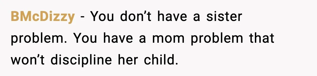 BMcDizzy - You don’t have a sister problem. You have a mom problem that won’t discipline her child.