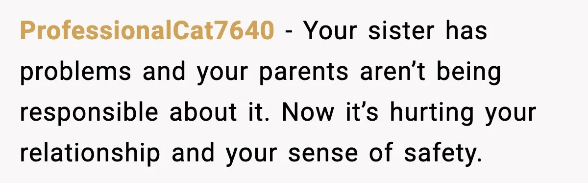 ProfessionalCat7640 - Your sister has problems and your parents aren’t being responsible about it. Now it’s hurting your relationship and your sense of safety.
