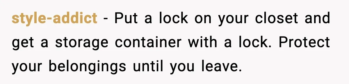 style-addict - Put a lock on your closet and get a storage container with a lock. Protect your belongings until you leave.