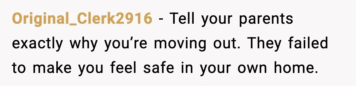 Original_Clerk2916 - Tell your parents exactly why you’re moving out. They failed to make you feel safe in your own home.