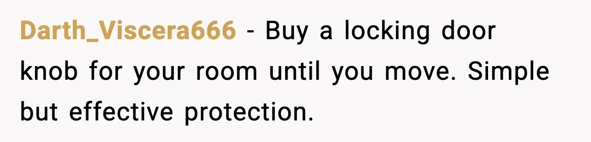 Darth_Viscera666 - Buy a locking door knob for your room until you move. Simple but effective protection.