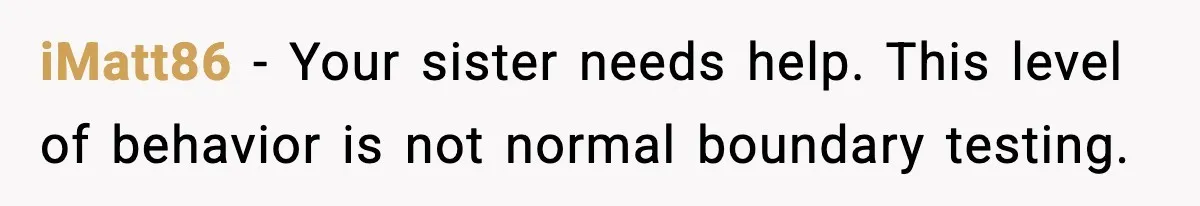 iMatt86 - Your sister needs help. This level of behavior is not normal boundary testing.