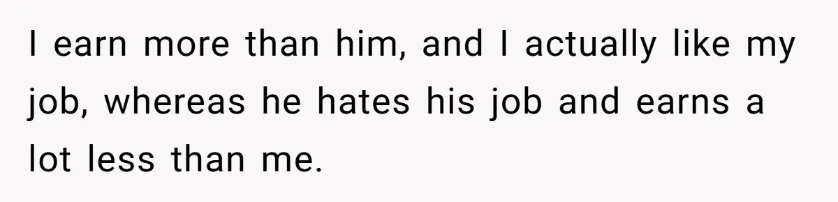 I earn more than him, and I actually like my job, whereas he hates his job and earns a lot less than me.