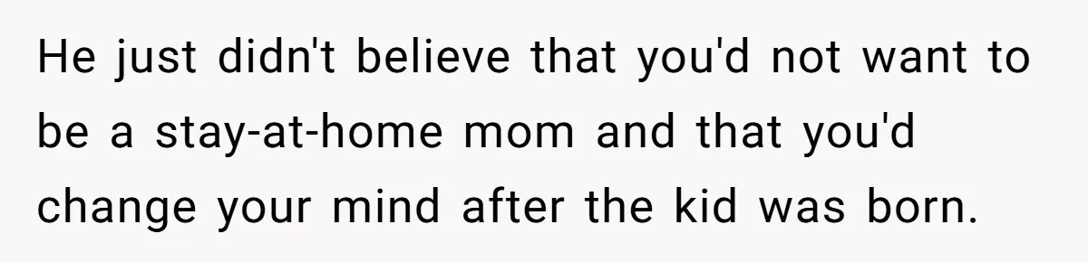 He just didn't believe that you'd not want to be a stay-at-home mom and that you'd change your mind after the kid was born.