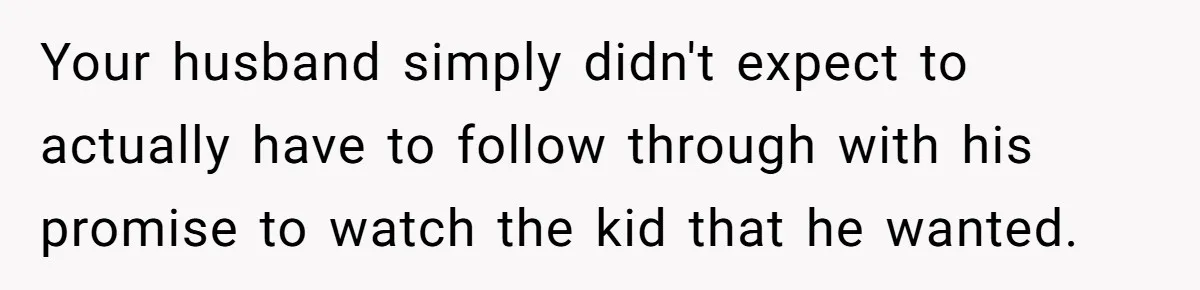 Your husband simply didn't expect to actually have to follow through with his promise to watch the kid that he wanted.