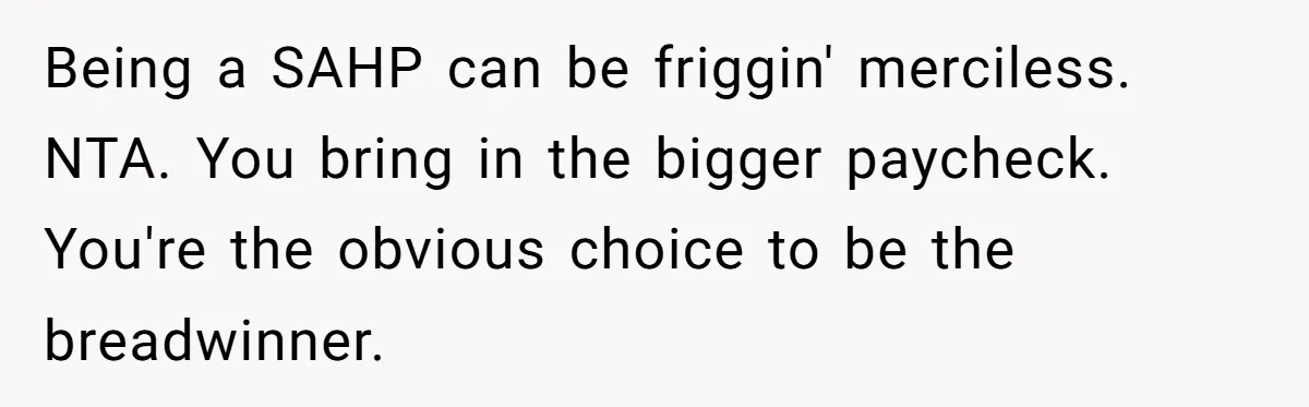 Being a SAHP can be friggin' merciless. NTA. You bring in the bigger paycheck. You're the obvious choice to be the breadwinner.