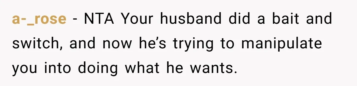 a-_rose − NTA Your husband did a bait and switch, and now he’s trying to manipulate you into doing what he wants.