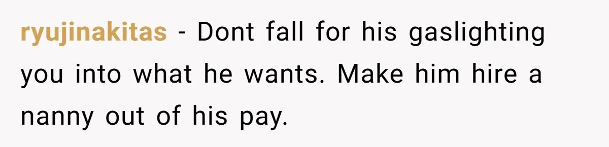 ryujinakitas − Dont fall for his gaslighting you into what he wants. Make him hire a nanny out of his pay.