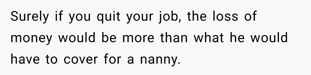 Surely if you quit your job, the loss of money would be more than what he would have to cover for a nanny.