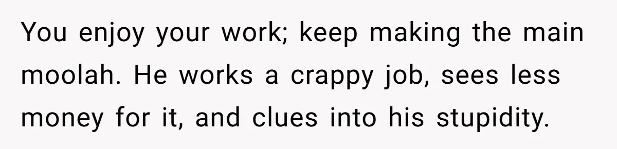 You enjoy your work; keep making the main moolah. He works a crappy job, sees less money for it, and clues into his stupidity.