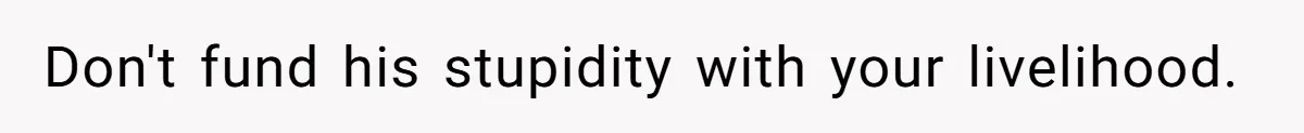 Don't fund his stupidity with your livelihood.