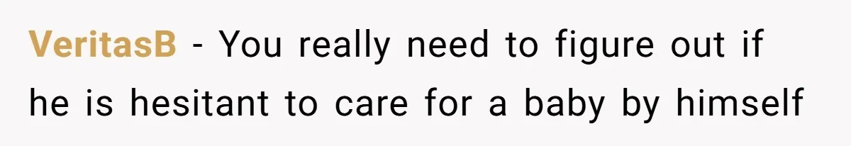 VeritasB − You really need to figure out if he is hesitant to care for a baby by himself