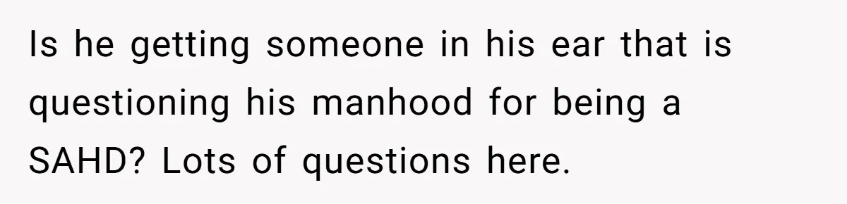 Is he getting someone in his ear that is questioning his manhood for being a SAHD? Lots of questions here.