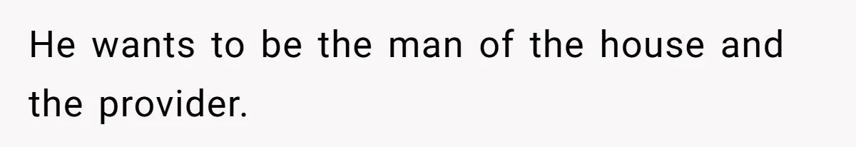 He wants to be the man of the house and the provider.