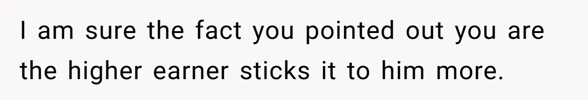 I am sure the fact you pointed out you are the higher earner sticks it to him more.