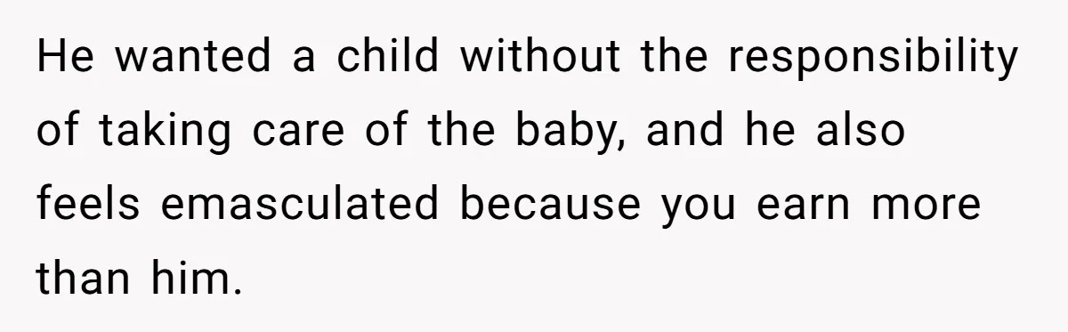 He wanted a child without the responsibility of taking care of the baby, and he also feels emasculated because you earn more than him.