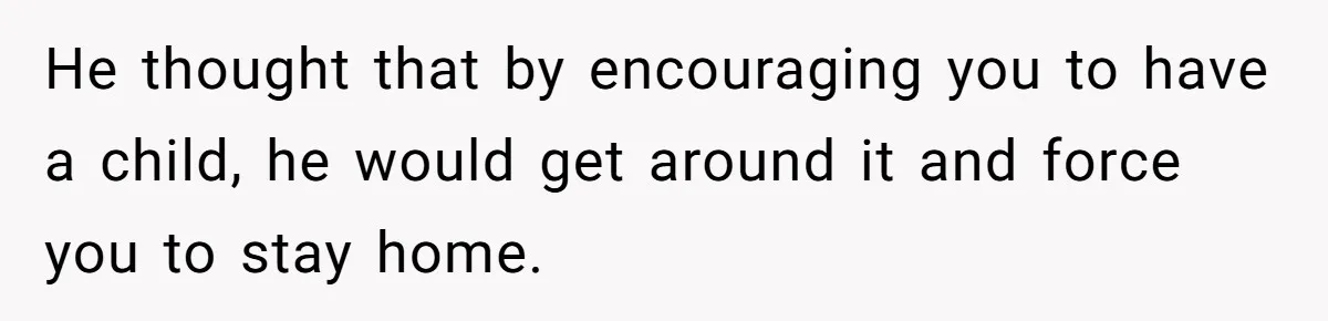 He thought that by encouraging you to have a child, he would get around it and force you to stay home.