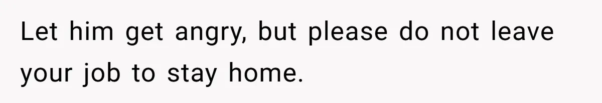 Let him get angry, but please do not leave your job to stay home.