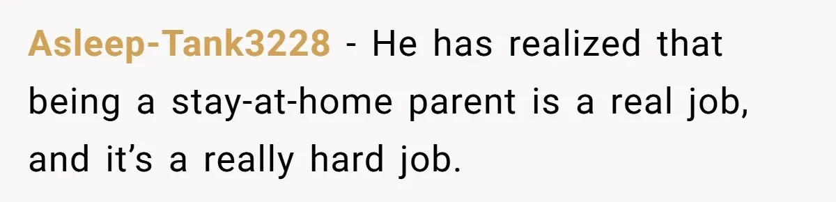 Asleep-Tank3228 − He has realized that being a stay-at-home parent is a real job, and it’s a really hard job.