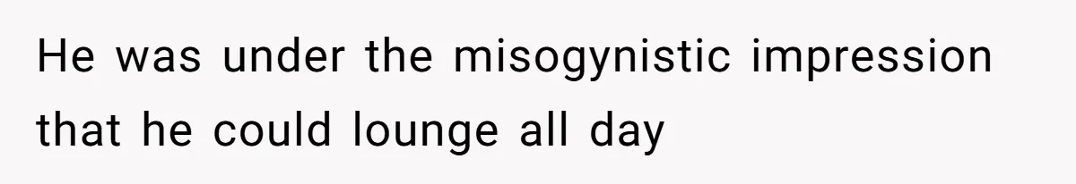 He was under the misogynistic impression that he could lounge all day