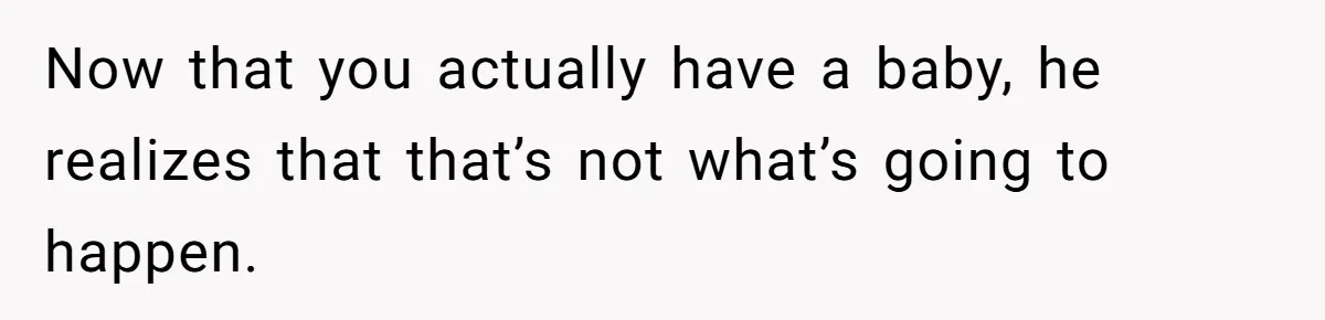 Now that you actually have a baby, he realizes that that’s not what’s going to happen.