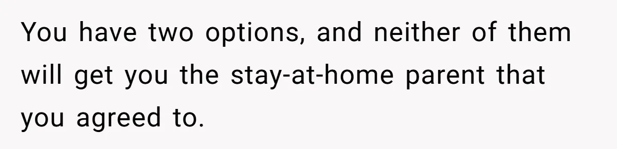You have two options, and neither of them will get you the stay-at-home parent that you agreed to.