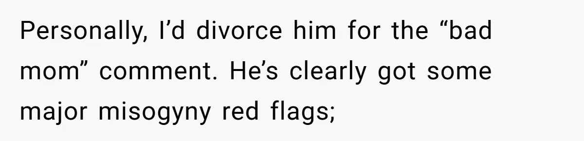 Personally, I’d divorce him for the “bad mom” comment. He’s clearly got some major misogyny red flags;