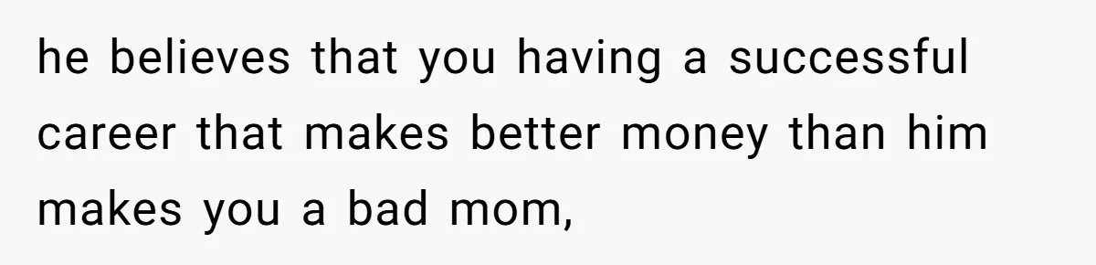 he believes that you having a successful career that makes better money than him makes you a bad mom,