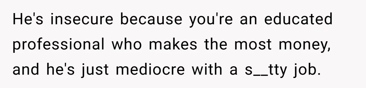 He's insecure because you're an educated professional who makes the most money, and he's just mediocre with a s__tty job.
