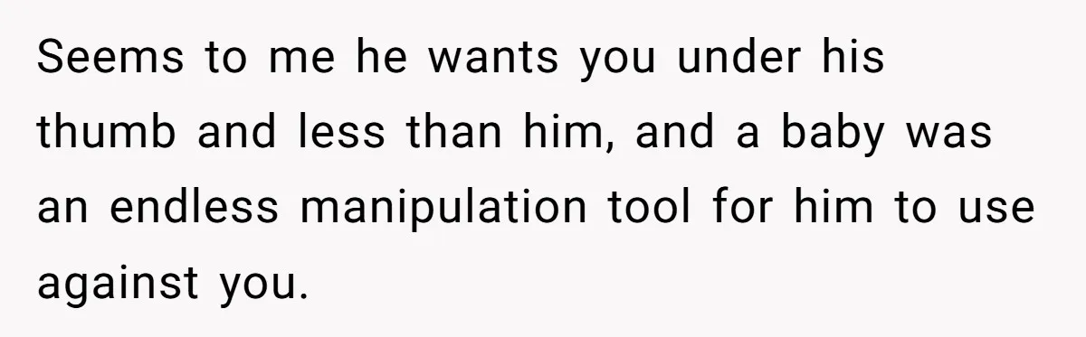 Seems to me he wants you under his thumb and less than him, and a baby was an endless manipulation tool for him to use against you.