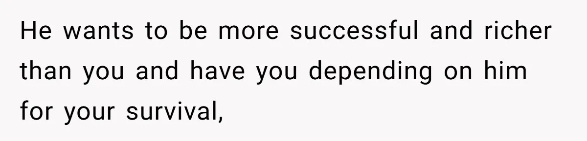 He wants to be more successful and richer than you and have you depending on him for your survival,