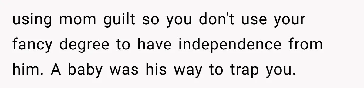 using mom guilt so you don't use your fancy degree to have independence from him. A baby was his way to trap you.