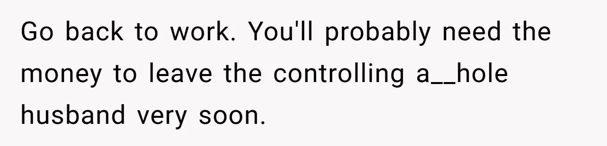 Go back to work. You'll probably need the money to leave the controlling a__hole husband very soon.