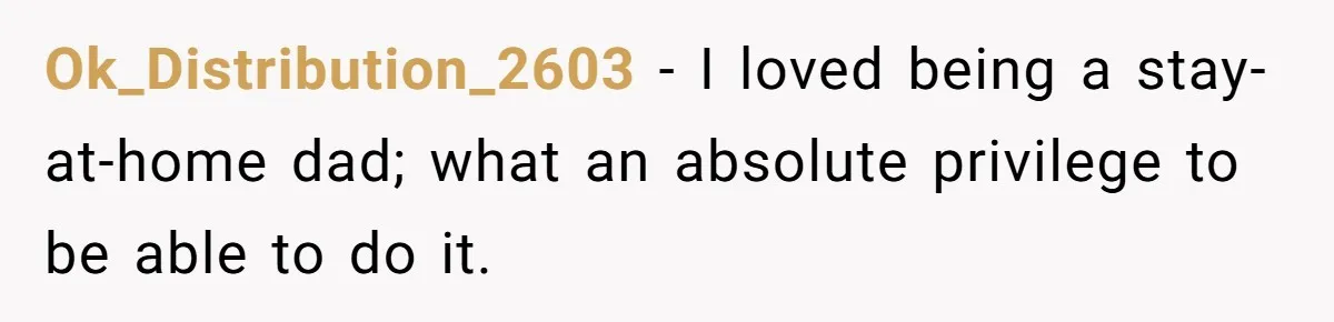 Ok_Distribution_2603 − I loved being a stay-at-home dad; what an absolute privilege to be able to do it.