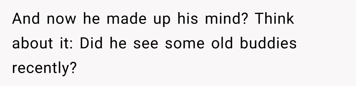 And now he made up his mind? Think about it: Did he see some old buddies recently?