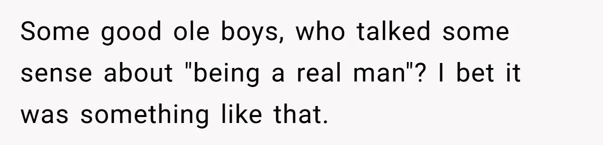 Some good ole boys, who talked some sense about "being a real man"? I bet it was something like that.