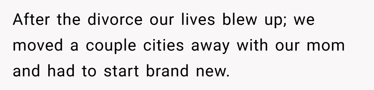 After the divorce our lives blew up; we moved a couple cities away with our mom and had to start brand new.