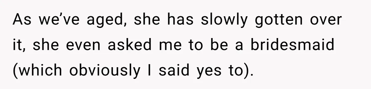 As we’ve aged, she has slowly gotten over it, she even asked me to be a bridesmaid (which obviously I said yes to).