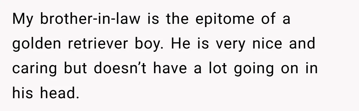 My brother-in-law is the epitome of a golden retriever boy. He is very nice and caring but doesn’t have a lot going on in his head.