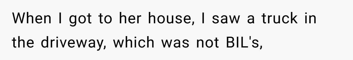 When I got to her house, I saw a truck in the driveway, which was not BIL's,