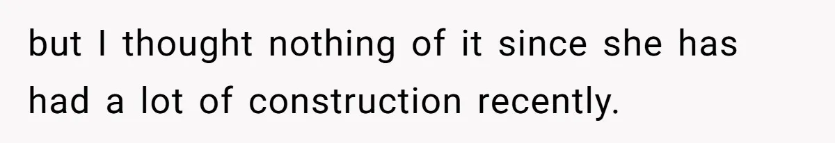 but I thought nothing of it since she has had a lot of construction recently.